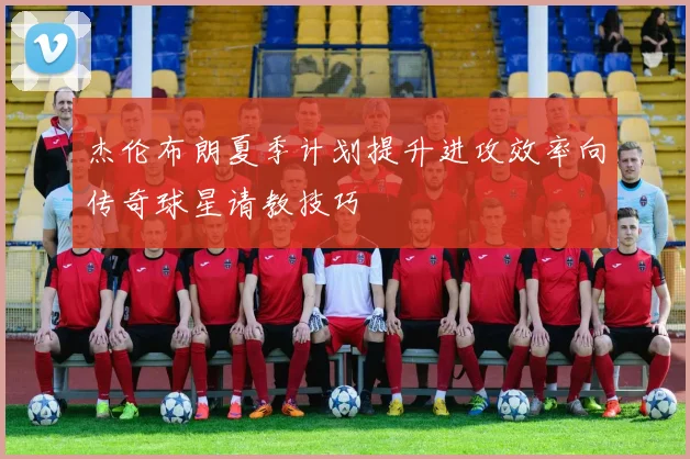 杰伦布朗夏季计划提升进攻效率向传奇球星请教技巧