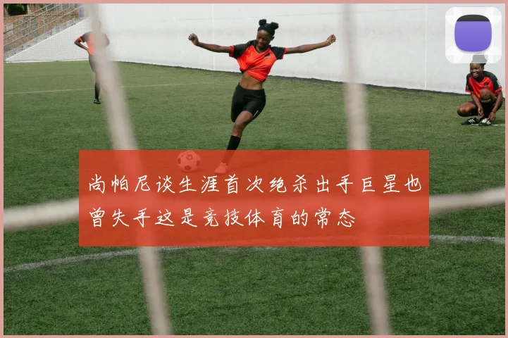 尚帕尼谈生涯首次绝杀出手巨星也曾失手这是竞技体育的常态