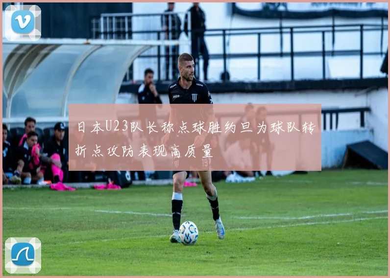 日本U23队长称点球胜约旦为球队转折点攻防表现高质量