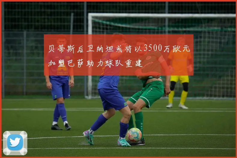 贝蒂斯后卫纳坦或将以3500万欧元加盟巴萨助力球队重建
